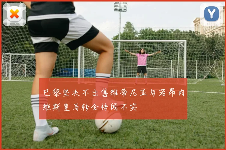 巴黎坚决不出售维蒂尼亚与若昂内维斯皇马转会传闻不实