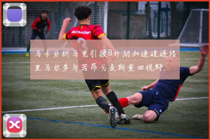 马卡分析马竞引援B计划加速追逐格里马尔多与若昂戈麦斯重回视野