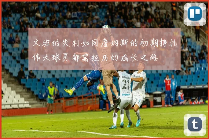 文班的失利如同詹姆斯的初期挣扎伟大球员都需经历的成长之路