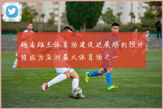 越南雄王体育场建设进展顺利预计将成为亚洲最大体育场之一