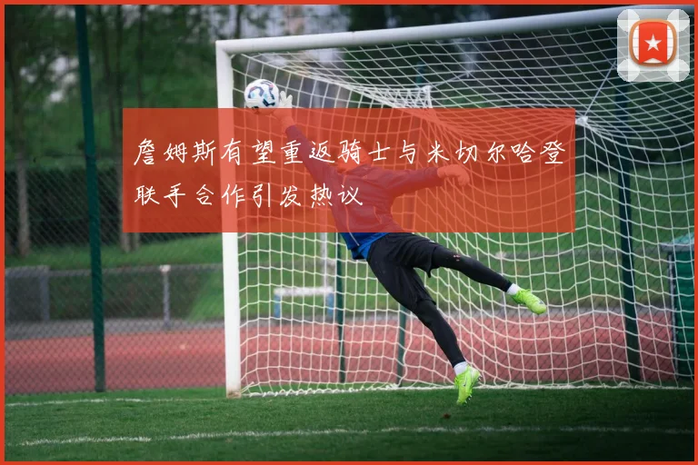 詹姆斯有望重返骑士与米切尔哈登联手合作引发热议