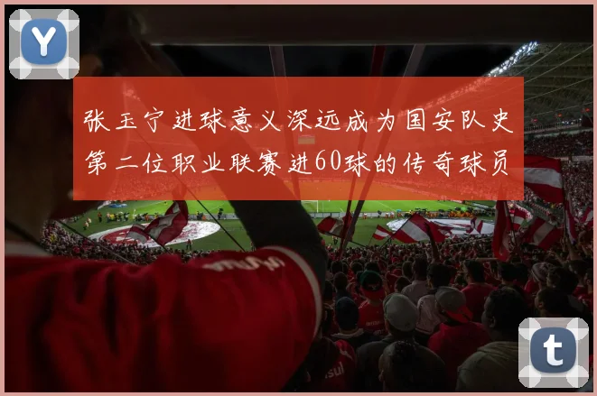 张玉宁进球意义深远成为国安队史第二位职业联赛进60球的传奇球员
