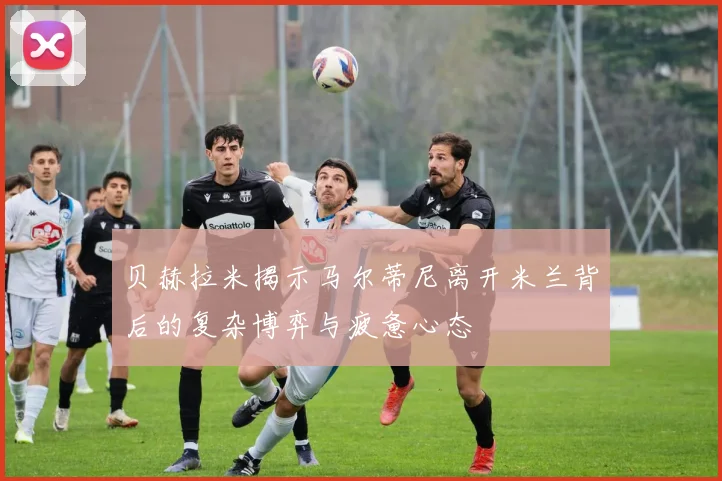 贝赫拉米揭示马尔蒂尼离开米兰背后的复杂博弈与疲惫心态