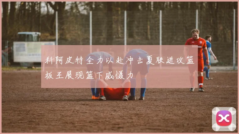 科阿皮特全力以赴冲击夏联进攻篮板王展现篮下威慑力
