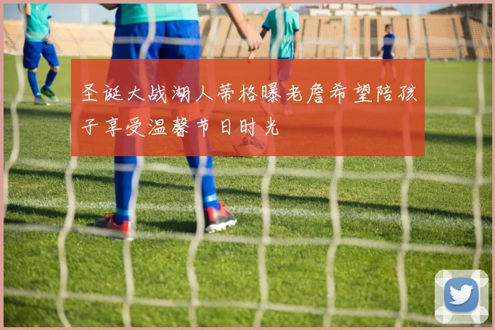 圣诞大战湖人蒂格曝老詹希望陪孩子享受温馨节日时光