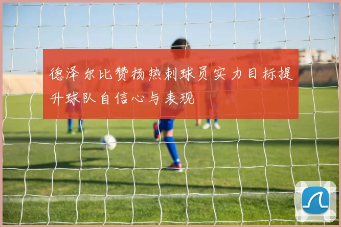 德泽尔比赞扬热刺球员实力目标提升球队自信心与表现