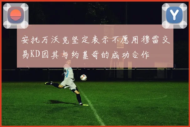 安托万沃克坚定表示不愿用穆雷交易KD因其与约基奇的成功合作