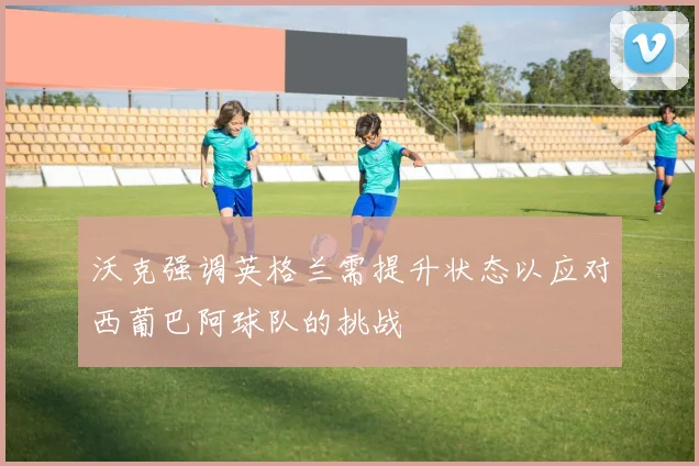 沃克强调英格兰需提升状态以应对西葡巴阿球队的挑战