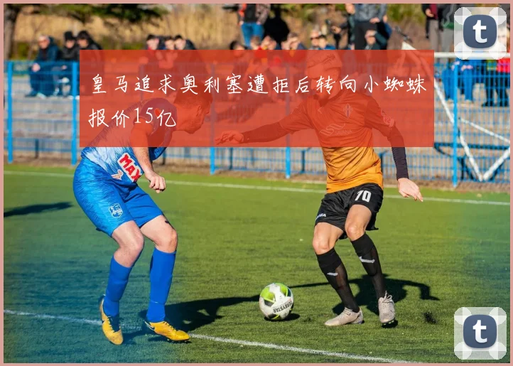 皇马追求奥利塞遭拒后转向小蜘蛛报价15亿