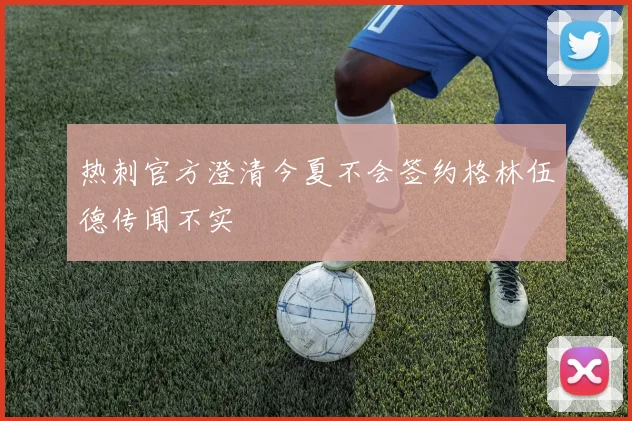 热刺官方澄清今夏不会签约格林伍德传闻不实