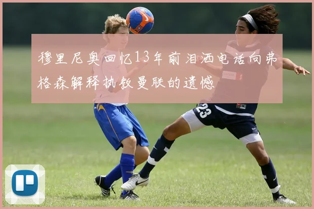 穆里尼奥回忆13年前泪洒电话向弗格森解释执教曼联的遗憾