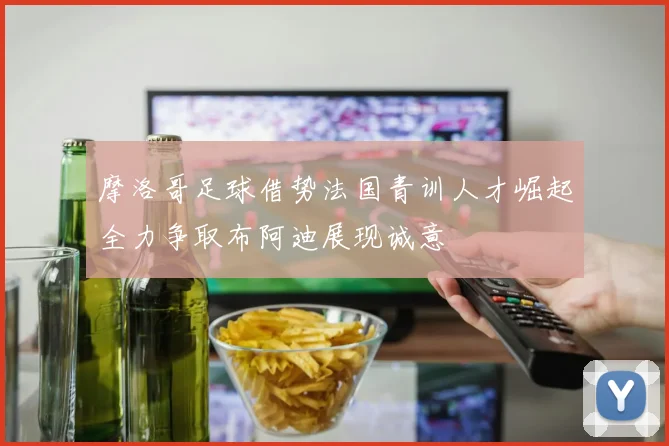 摩洛哥足球借势法国青训人才崛起全力争取布阿迪展现诚意