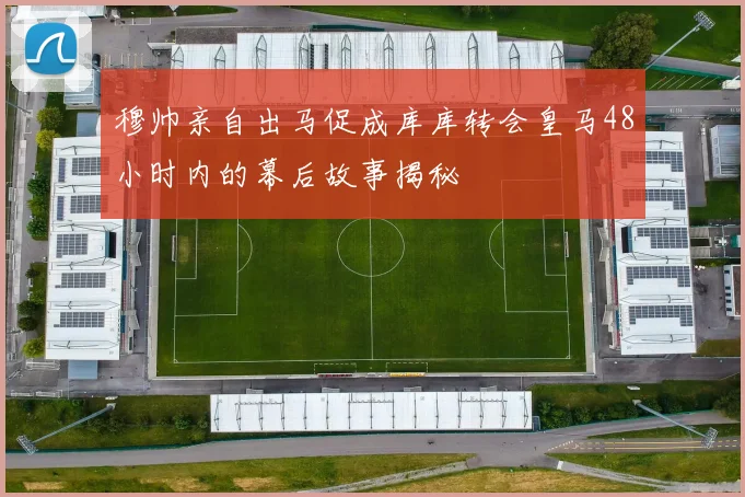 穆帅亲自出马促成库库转会皇马48小时内的幕后故事揭秘