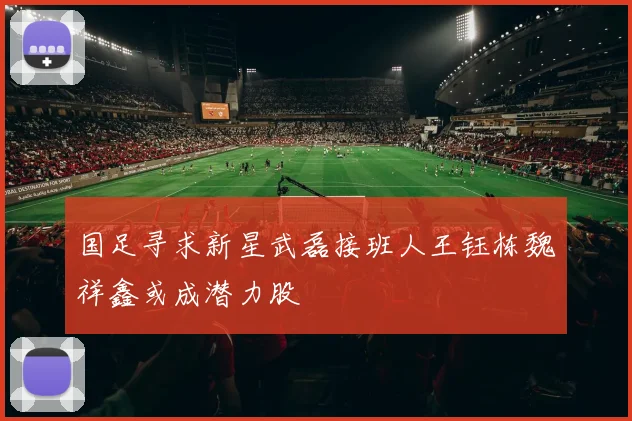 国足寻求新星武磊接班人王钰栋魏祥鑫或成潜力股
