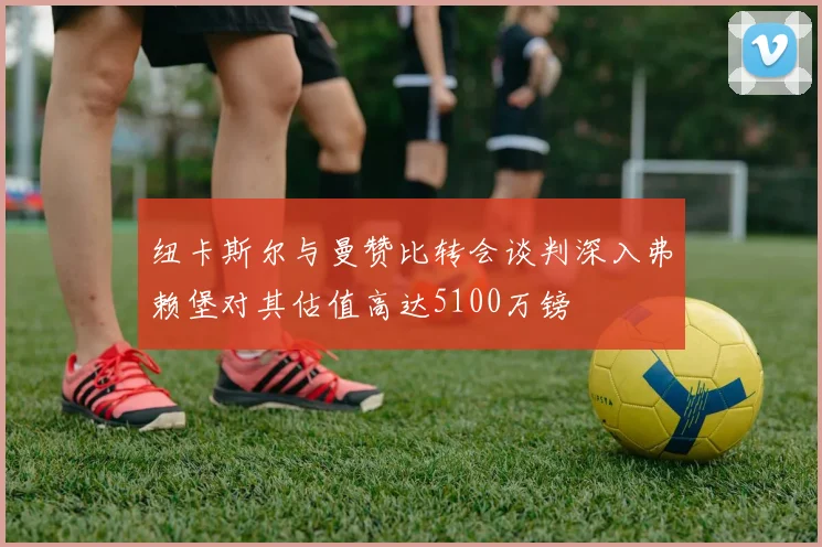 纽卡斯尔与曼赞比转会谈判深入弗赖堡对其估值高达5100万镑