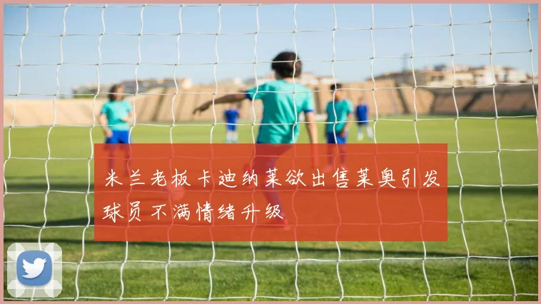 米兰老板卡迪纳莱欲出售莱奥引发球员不满情绪升级