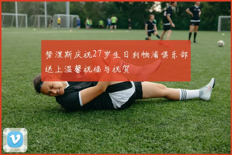 努涅斯庆祝27岁生日利物浦俱乐部送上温馨祝福与祝贺