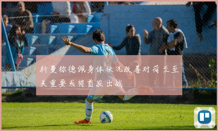科曼称德佩身体状况改善对荷兰至关重要或将首发出战