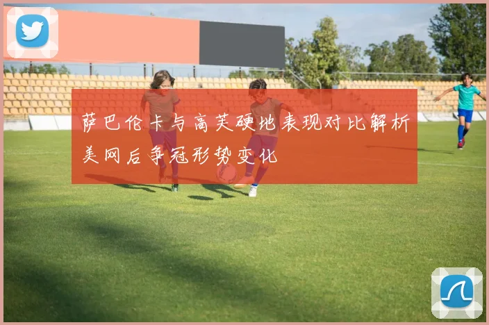 萨巴伦卡与高芙硬地表现对比解析美网后争冠形势变化