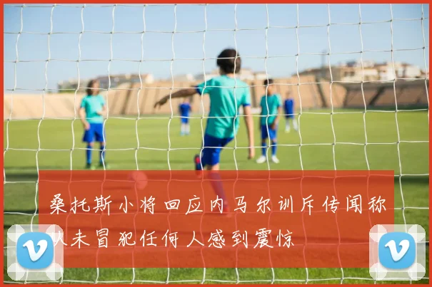 桑托斯小将回应内马尔训斥传闻称从未冒犯任何人感到震惊