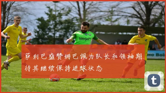 萨利巴盛赞姆巴佩为队长和领袖期待其继续保持进球状态