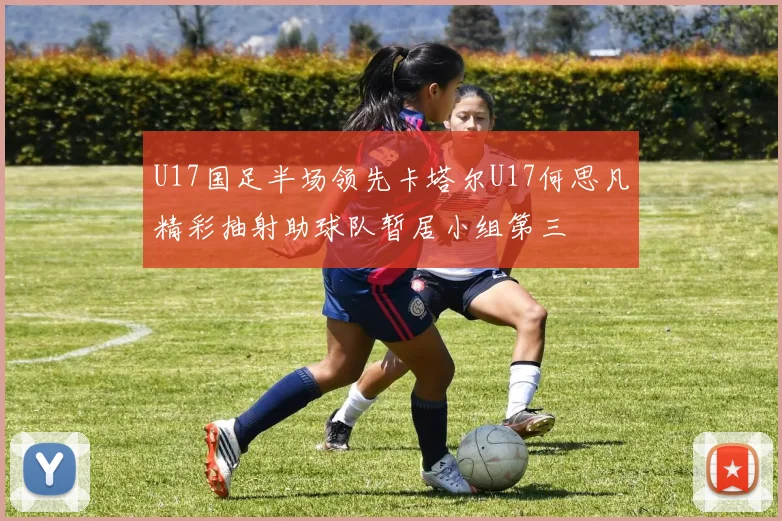 U17国足半场领先卡塔尔U17何思凡精彩抽射助球队暂居小组第三