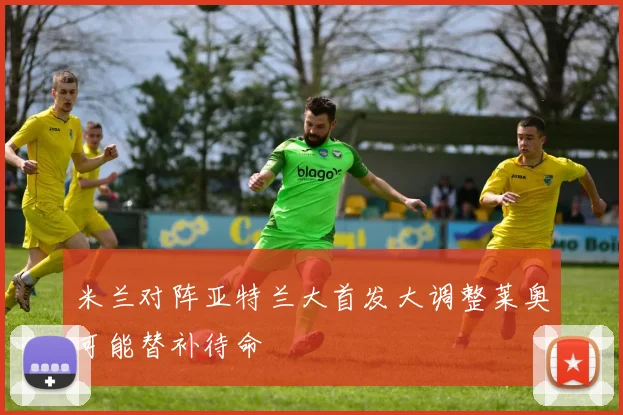 米兰对阵亚特兰大首发大调整莱奥可能替补待命