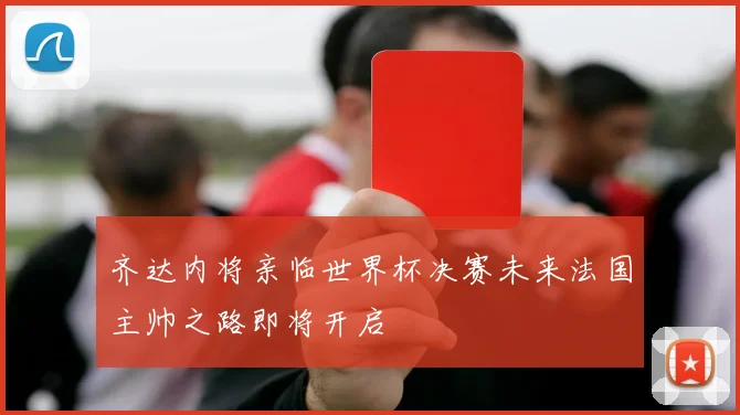 齐达内将亲临世界杯决赛未来法国主帅之路即将开启