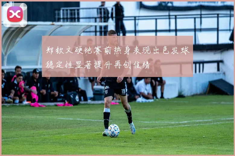郑钦文硬地赛前热身表现出色发球稳定性显著提升再创佳绩