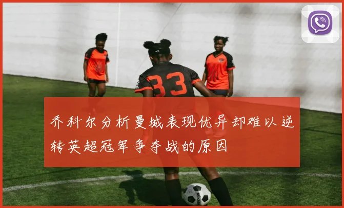 乔科尔分析曼城表现优异却难以逆转英超冠军争夺战的原因