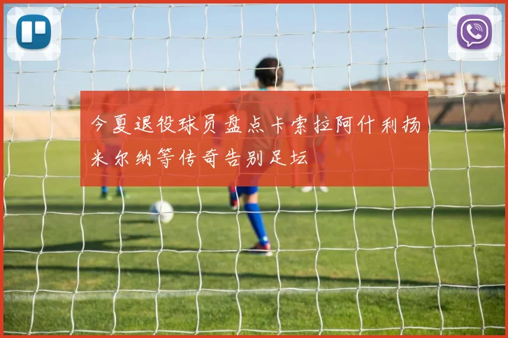 今夏退役球员盘点卡索拉阿什利扬米尔纳等传奇告别足坛