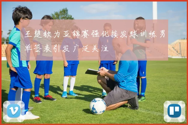 王楚钦为亚锦赛强化接发球训练男单签表引发广泛关注