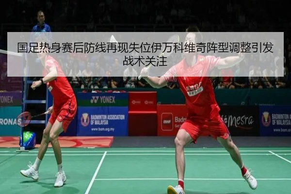 国足热身赛后防线再现失位伊万科维奇阵型调整引发战术关注